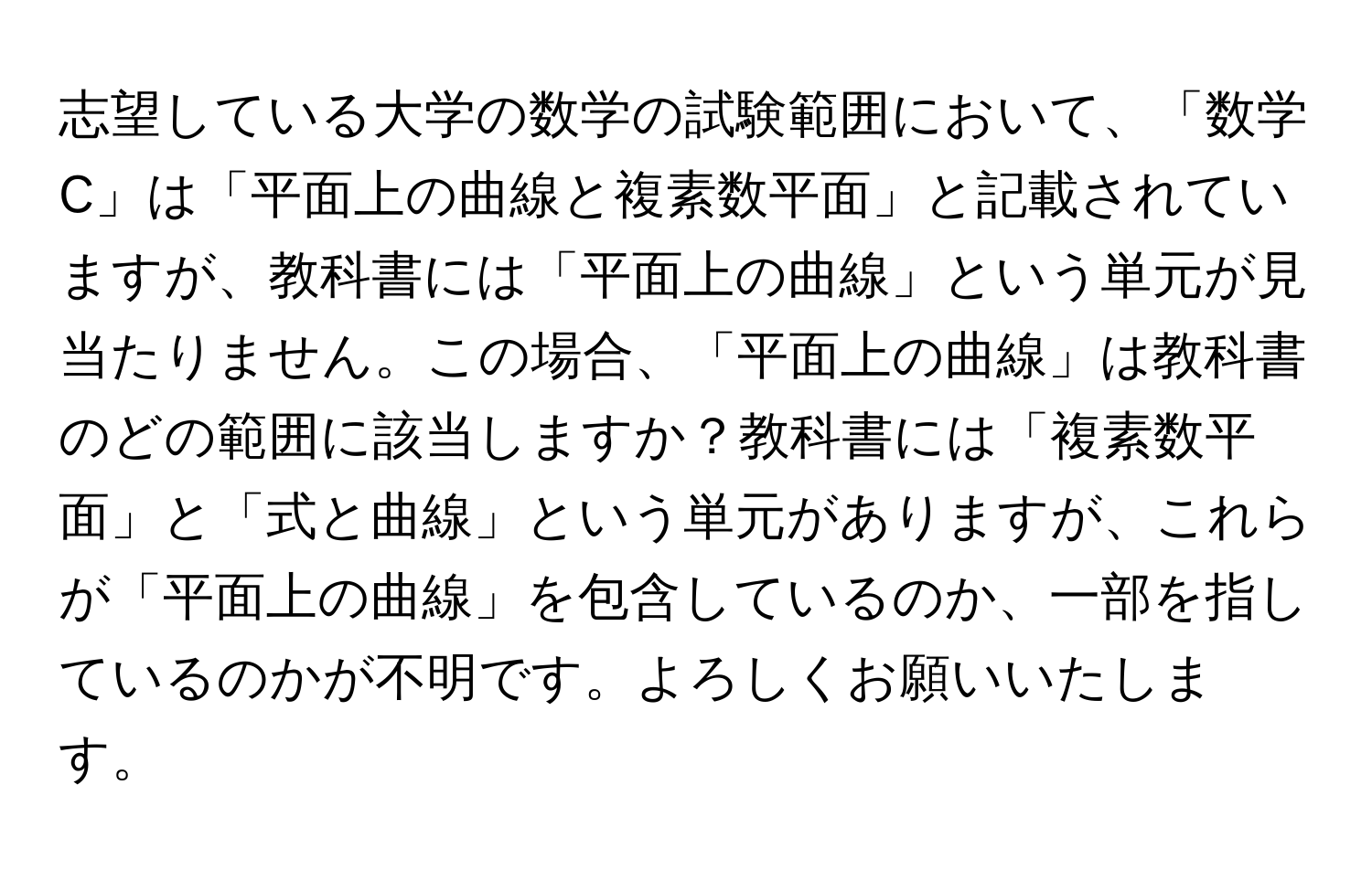 志望している大学の数学の試験範囲において、「数学C」は「平面上の曲線と複素数平面」と記載されていますが、教科書には「平面上の曲線」という単元が見当たりません。この場合、「平面上の曲線」は教科書のどの範囲に該当しますか？教科書には「複素数平面」と「式と曲線」という単元がありますが、これらが「平面上の曲線」を包含しているのか、一部を指しているのかが不明です。よろしくお願いいたします。