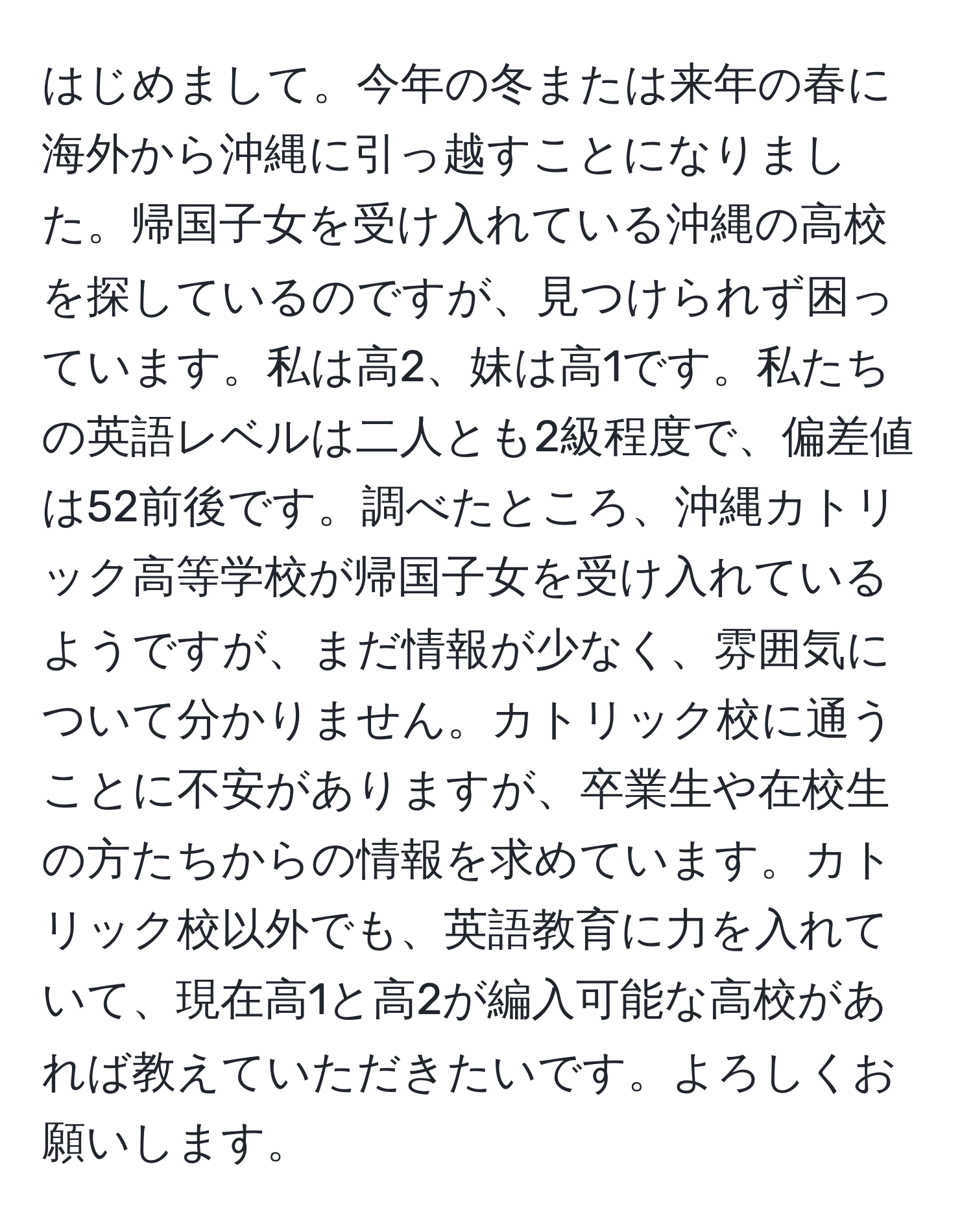 はじめまして。今年の冬または来年の春に海外から沖縄に引っ越すことになりました。帰国子女を受け入れている沖縄の高校を探しているのですが、見つけられず困っています。私は高2、妹は高1です。私たちの英語レベルは二人とも2級程度で、偏差値は52前後です。調べたところ、沖縄カトリック高等学校が帰国子女を受け入れているようですが、まだ情報が少なく、雰囲気について分かりません。カトリック校に通うことに不安がありますが、卒業生や在校生の方たちからの情報を求めています。カトリック校以外でも、英語教育に力を入れていて、現在高1と高2が編入可能な高校があれば教えていただきたいです。よろしくお願いします。