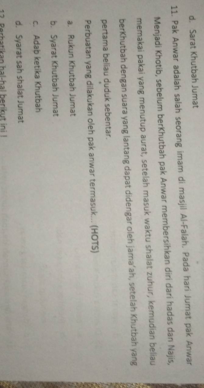 d. Sarat Khutbah Jumat
11. Pak Anwar adalah salah seorang imam di masjil Al-Falah. Pada hari Jumat pak Anwar
Menjadi Khotib, sebelum berKhutbah pak Anwar membersihkan diri dari hadas dan Najis,
memakai pakai yang menutup aurat, setelah masuk waktu shalat zuhur, kemudian beliau
berKhutbah dengan suara yang lantang dapat didengar oleh jama’ah, setelah Khutbah yang
pertama beliau duduk sebentar.
Perbuatan yang dilakukan oleh pak anwar termasuk... (HOTS)
a. Rukun Khutbah Jumat
b. Syarat Khutbah Jumat
c. Adab ketika Khutbah
d. Syarat sah shalat Jumat
12. Perbatikan hal-hal berikut ini !