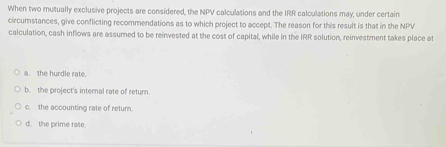 When two mutually exclusive projects are considered, the NPV calculations and the IRR calculations may, under certain
circumstances, give conflicting recommendations as to which project to accept. The reason for this result is that in the NPV
calculation, cash inflows are assumed to be reinvested at the cost of capital, while in the IRR solution, reinvestment takes place at
a. the hurdle rate.
b. the project's internal rate of return.
c. the accounting rate of return.
d. the prime rate.