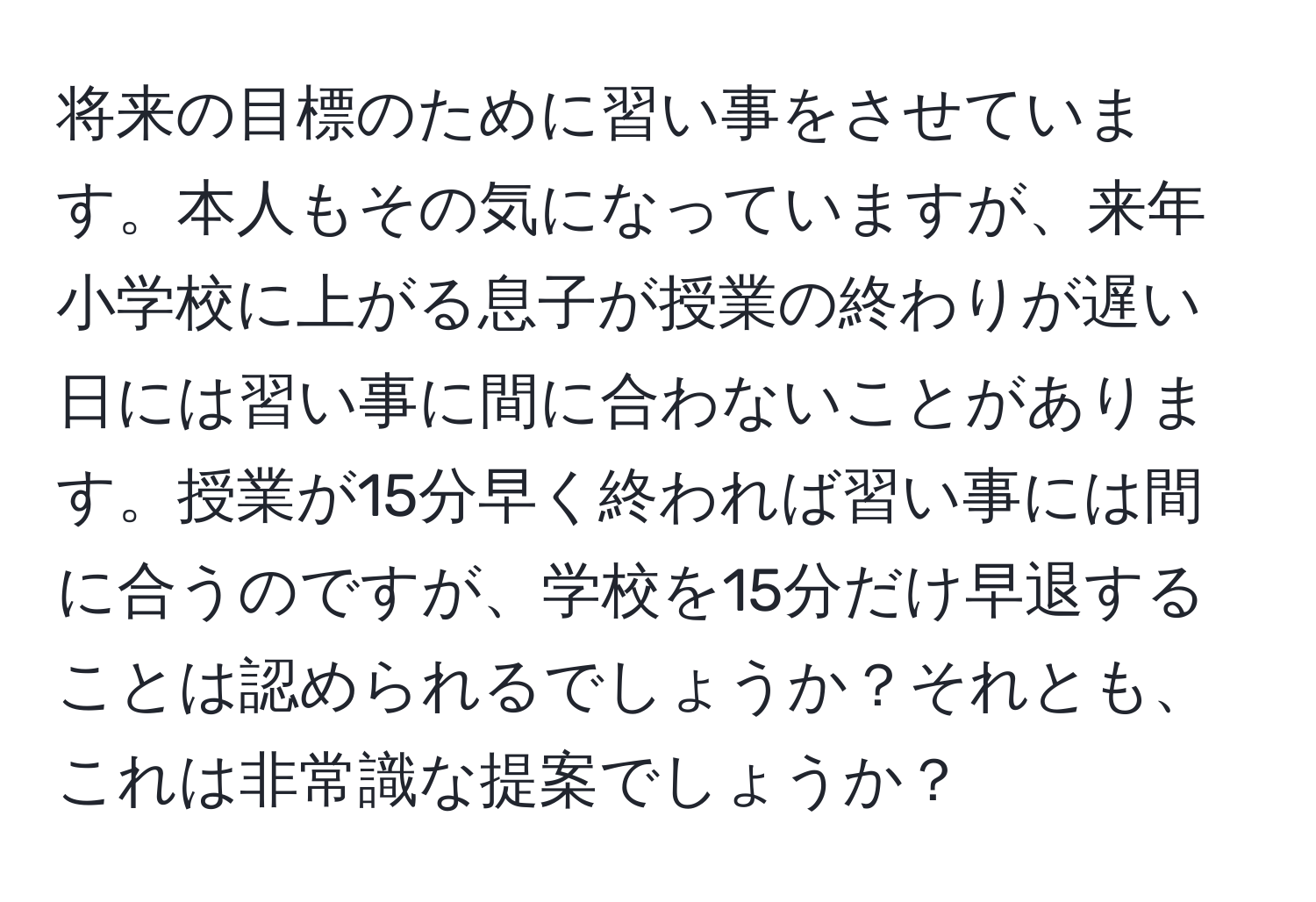 将来の目標のために習い事をさせています。本人もその気になっていますが、来年小学校に上がる息子が授業の終わりが遅い日には習い事に間に合わないことがあります。授業が15分早く終われば習い事には間に合うのですが、学校を15分だけ早退することは認められるでしょうか？それとも、これは非常識な提案でしょうか？