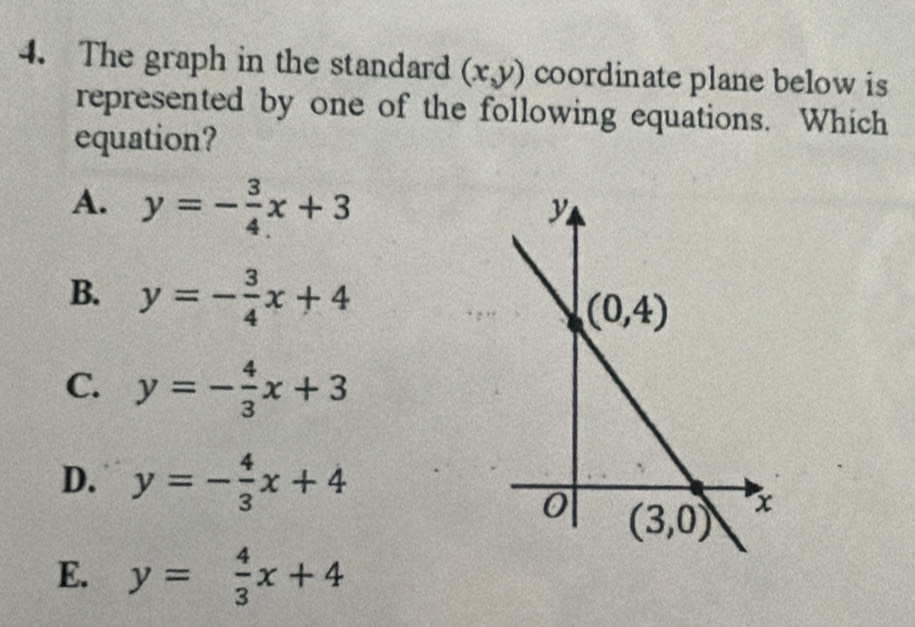 The graph in the standard (x,y) coordinate plane below is
represented by one of the following equations. Which
equation?
A. y=- 3/4 x+3
B. y=- 3/4 x+4
C. y=- 4/3 x+3
D. y=- 4/3 x+4
E. y= 4/3 x+4