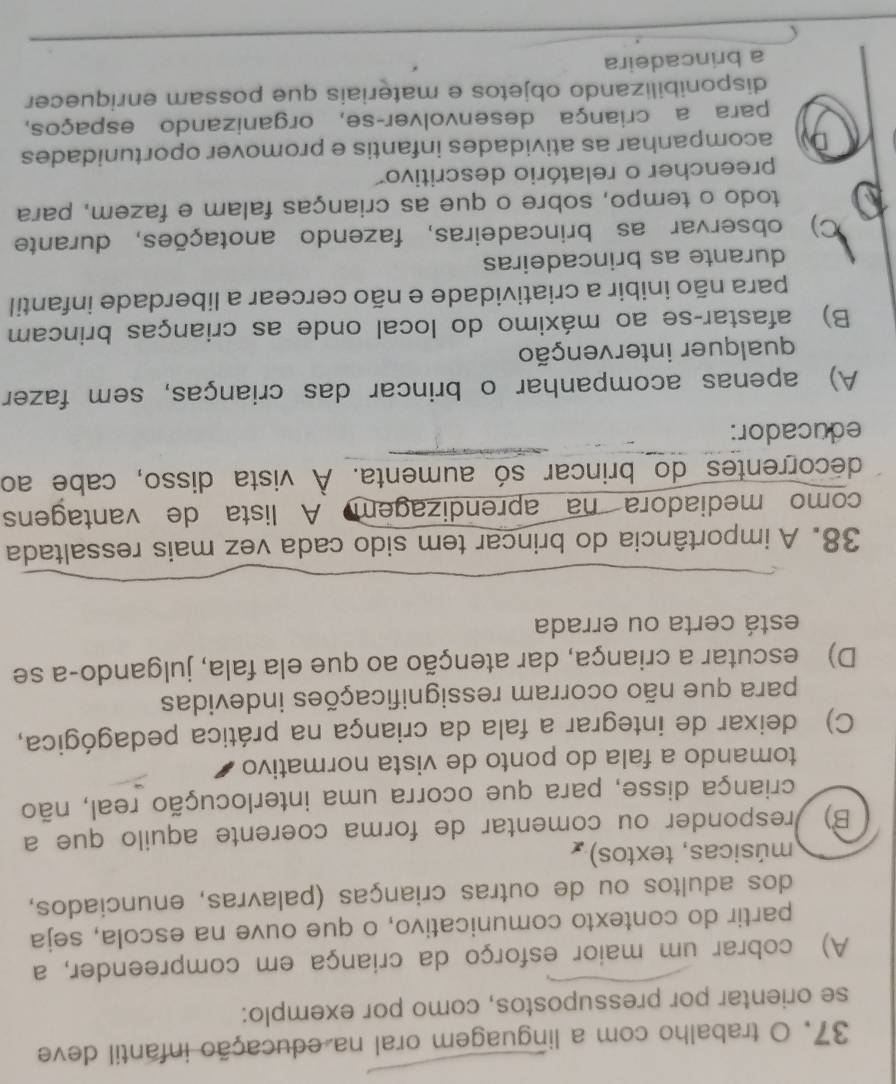 trabalho com a linguagem oral na educação infantil deve
se orientar por pressupostos, como por exemplo:
A) cobrar um maior esforço da criança em compreender, a
partir do contexto comunicativo, o que ouve na escola, seja
dos adultos ou de outras crianças (palavras, enunciados,
músicas, textos)
B) responder ou comentar de forma coerente aquilo que a
criança disse, para que ocorra uma interlocução real, não
tomando a fala do ponto de vista normativo
C) deixar de integrar a fala da criança na prática pedagógica,
para que não ocorram ressignificações indevidas
D) escutar a criança, dar atenção ao que ela fala, julgando-a se
está certa ou errada
38. A importância do brincar tem sido cada vez mais ressaltada
como mediadora na aprendizagem A lista de vantagens
decorrentes do brincar só aumenta. À vista disso, cabe ao
educador:
A) apenas acompanhar o brincar das crianças, sem fazer
qualquer intervenção
B) afastar-se ao máximo do local onde as crianças brincam
para não inibir a criatividade e não cercear a liberdade infantil
durante as brincadeiras
C) observar as brincadeiras, fazendo anotações, durante
todo o tempo, sobre o que as crianças falam e fazem, para
preencher o relatório descritivo
Dy acompanhar as atividades infantis e promover oportunidades
para a criança desenvolver-se, organizando espaços,
disponibilizando objetos e materiais que possam enriquecer
a brincadeira