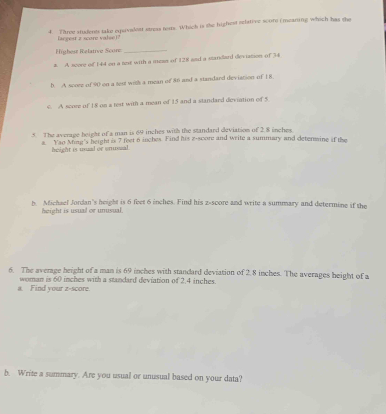 Three students take equivalent stress tests. Which is the highest relative score (meaning which has the
largest z score value)?
Highest Relative Score_
a. A score of 144 on a test with a mean of 128 and a standard deviation of 34.
b. A score of 90 on a test with a mean of 86 and a standard deviation of 18.
c. A score of 18 on a test with a mean of 15 and a standard deviation of 5.
5. The average height of a man is 69 inches with the standard deviation of 2.8 inches.
a. Yao Ming's height is 7 feet 6 inches. Find his z-score and write a summary and determine if the
height is usual or unusual.
b. Michael Jordan’s height is 6 feet 6 inches. Find his z-score and write a summary and determine if the
height is usual or unusual.
6. The average height of a man is 69 inches with standard deviation of 2.8 inches. The averages height of a
woman is 60 inches with a standard deviation of 2.4 inches.
a. Find your z-score.
b. Write a summary. Are you usual or unusual based on your data?