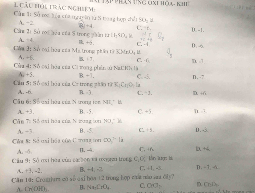 X1 Tập phân ung Ôxi hoa- Khư
I. câu hỏi trác nghiệm:
Câu 1: Số oxi hóa của nguyên tử S trong hợp chất SO_2 là
A. +2. B, +4. C. +6. D. -1.
Câu 2: Số oxỉ hóa của S trong phân tử H_2SO_4 là 42+6
A. +4. B. +6. C. -4.
D. -6.
Câu 3: Số oxi hóa của Mn trong phân từ KMn O_4 là
A. +6. B. +7. C. -6. D. -7.
Câu 4: Số oxi hỏa của Cl trong phân tử NaC IO_3 là
A. +5. B. +7. C. -5. D. -7.
Câu 5: Số oxi hóa của Cr trong phân tử K_2Cr_2O là
A. -6. B. -3. C. +3. D. +6.
Câu 6: Số oxi hóa của N trong ion NH_4 là
A. +3. B. -5. C. +5. D. -3.
Câu 7: Số oxi hóa của N trong ion NO(_3)^- là
A. +3. B. -5. C. +5. D. -3.
Câu 8: Số oxi hóa của C trong ion CO_3^((2-) là
A. -6. B. -4. C. +6. D. +4.
Câu 9: Số oxi hóa của carbon và oxygen trong C_2)O_4^(2 lần lượt là
A. +3, -2. B. +4, -2. C. +1, -3. D. +3, -6.
Câu 10: Cromium có số oxi hóa +2 trong hợp chất nào sau đây?
A. Cr(OH)_3). B. Na_2CrO_4. C. CrCl_2. D. Cr_2O_3.
mân tả Mn trong các