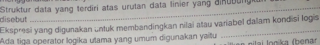 Struktur data yang terdiri atas urutan data linier yang dinubung 
disebut 
Ekspresi yang digunakan üntuk membandingkan nilai atau variabel dalam kondisi logis 
Ada tiga operator logika utama yang umum digunakan yaitu * pilai l ogika (benar