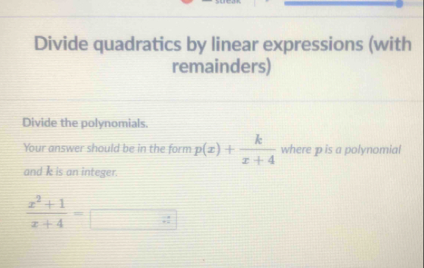 Divide quadratics by linear expressions (with 
remainders) 
Divide the polynomials. 
Your answer should be in the form p(x)+ k/x+4  where p is a polynomial 
and k is an integer.
 (x^2+1)/x+4 =