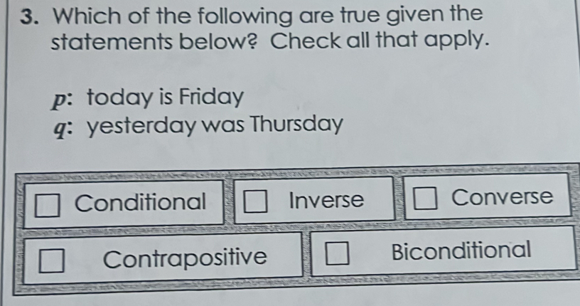 Which of the following are true given the
statements below? Check all that apply.
p: today is Friday
4: yesterday was Thursday
Conditional □ Inverse Converse
Contrapositive □ Biconditional