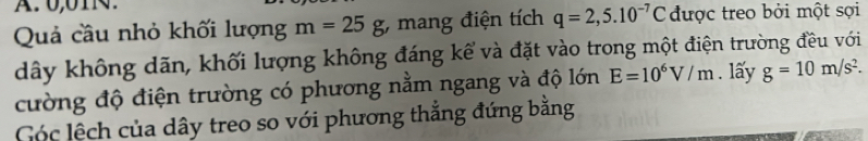 0,01N. 
Quả cầu nhỏ khối lượng m=25g; mang điện tích q=2,5.10^(-7)C được treo bởi một sợi 
dây không dãn, khối lượng không đáng kể và đặt vào trong một điện trường đều với 
cường độ điện trường có phương nằm ngang và độ lớn E=10^6V/m. lấy g=10m/s^2. 
Cóc lệch của dây treo so với phương thắng đứng bằng