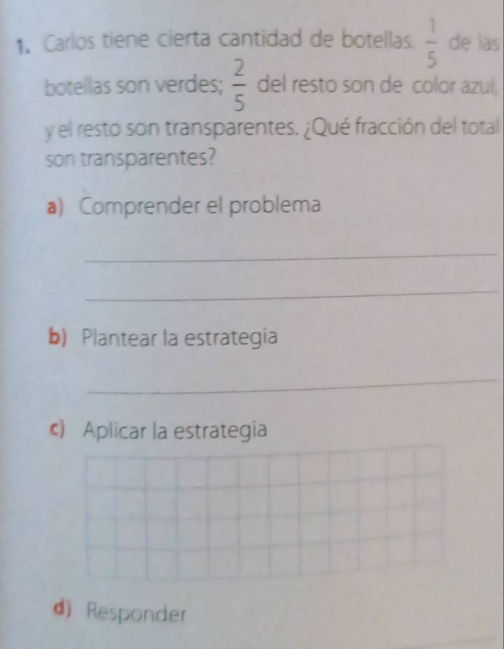 Carlos tiene cierta cantidad de botellas.  1/5  de las 
botellas son verdes;  2/5  del resto son de color azul, 
y el resto son transparentes. ¿Qué fracción del total 
son transparentes? 
a) Comprender el problema 
_ 
_ 
b) Plantear la estrategia 
_ 
c) Aplicar la estrategia 
d) Responder