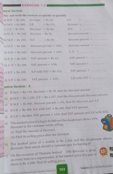 neral Section
Say and write the answers as quickly as possible.
M.P.=Rs200. discount =Rs30. S.P -_
b M.P=Rs400, S.P =Rs375, discount =_
c) S.P.=Rs550. discount =Rs60. MLP  “_
a] M.P.=Rs100 , discount =Rs25. discount percent =_
b] M.P.=Rs100. 1 -Rs90. discount 1118CO11 =_
c) M.P=Rs100 discount percent =10% , discount amosin tst=
_
d ) M.P.=Rs100 discount percent =20% , S. P= _
a] S.P.=Rs100. VA T amount =Rs13, VAT percent =_
b] S.P=Rs100 VAT percent =15% , VAT amount =_
c) S.P.=Rs100. S.P with VAT=Rs113, VAT percent =_
d) S.P.=Rs100. VAT percent =13% , S.P with VAT= _
ative Section - A
△ 3
3y a) If M.P.=Rs720 , discount =Rs36 , find the discount percent.
00 M.P.=Rs1,530,S.P.=Rs1,377 , find the discount and discount percent.
b) If
B,
11 c) If M.P=Rs940 , discount percent =5% , find the discount and S.P
3,2 d) If S.P.=Rs450,S.P. with VAT=Rs495 , find VAT percent.
e) If S.P.=Rs800 , VAT percent =12% , find VAT amount and S.P with VAT.
a) The marked price of a bag is Rs 960 and the shopkeeper allows 10%
withe discount to the customer while selling.
3,2 (i) Find the amount of discount.
3.2 (ii) Find its selling price after the discount.
b) The marked price of a mobile is Rs 2,500 and the shopkeeper allows
discount. How much should a customer pay for buying it?
c) On the occasion of 'Dashain festival' , 15% discount is given 15
4,00
on every item in a supermarket. If the labeled price of a pair of   
shoes is Rs 3.200, find its selling price.
T lee  e riculen Develogment Centre, Sazothim, Ihaktagu 103 Vedanta Excel in Mothemotics