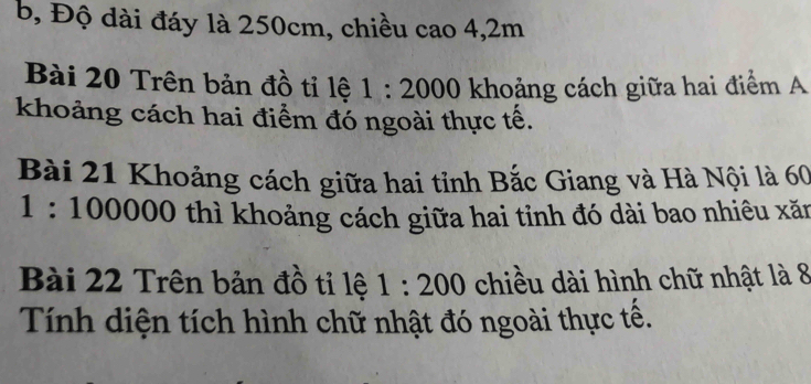 b, Độ dài đáy là 250cm, chiều cao 4,2m
Bài 20 Trên bản đồ tỉ lệ 1:2000 khoảng cách giữa hai điểm A
khoảng cách hai điểm đó ngoài thực tế.
Bài 21 Khoảng cách giữa hai tỉnh Bắc Giang và Hà Nội là 60
1:10000 0 thì khoảng cách giữa hai tỉnh đó dài bao nhiêu xăn
Bài 22 Trên bản đồ tỉ lệ 1:200 chiều dài hình chữ nhật là 8
Tính diện tích hình chữ nhật đó ngoài thực tế.