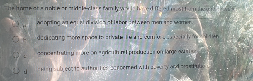 The home of a noble or middle-class family would have differed most from the onem hover.
a adopting an equal division of labor between men and women.
b dedicating more space to private life and comfort, especially for children.
C concentrating more on agricultural production on large estates
d being subject to authorities concerned with poverty and prostitution