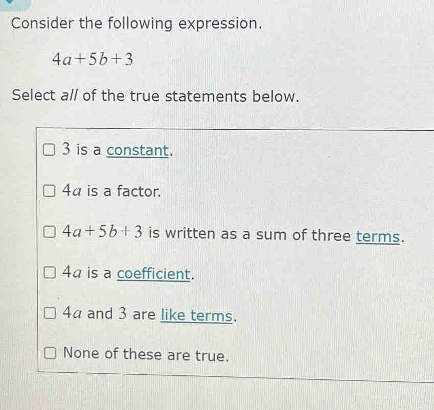 Consider the following expression.
4a+5b+3
Select a// of the true statements below.
3 is a constant.
4α is a factor.
4a+5b+3 is written as a sum of three terms.
4a is a coefficient.
4a and 3 are like terms.
None of these are true.