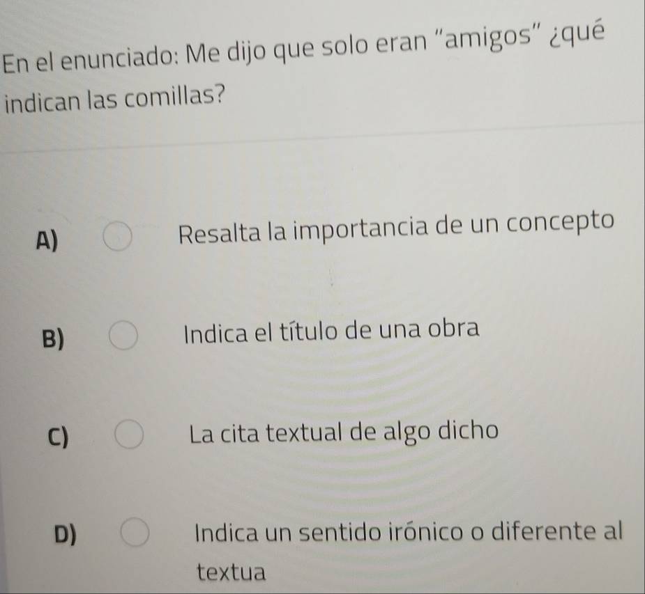 En el enunciado: Me dijo que solo eran “amigos" ¿qué
indican las comillas?
A) Resalta la importancia de un concepto
B) Indica el título de una obra
C) La cita textual de algo dicho
D) Indica un sentido irónico o diferente al
textua