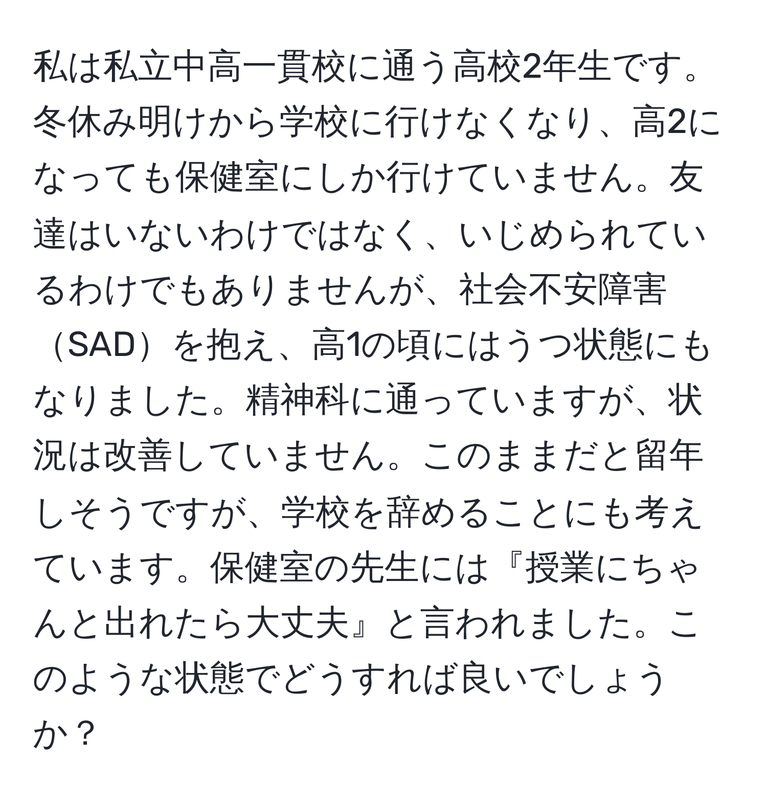 私は私立中高一貫校に通う高校2年生です。冬休み明けから学校に行けなくなり、高2になっても保健室にしか行けていません。友達はいないわけではなく、いじめられているわけでもありませんが、社会不安障害SADを抱え、高1の頃にはうつ状態にもなりました。精神科に通っていますが、状況は改善していません。このままだと留年しそうですが、学校を辞めることにも考えています。保健室の先生には『授業にちゃんと出れたら大丈夫』と言われました。このような状態でどうすれば良いでしょうか？