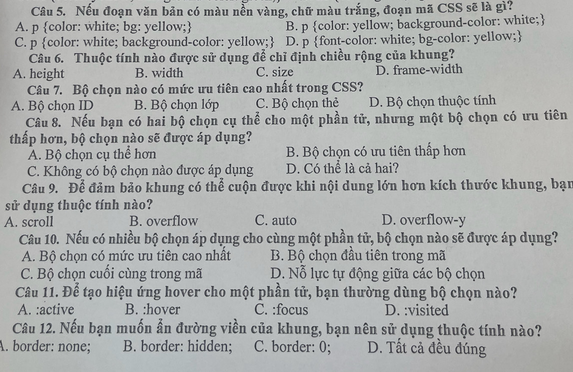 Nếu đoạn văn bản có màu nền vàng, chữ màu trắng, đoạn mã CSS sẽ là gì?
A. p color: white; bg: yellow;
B. p color: yellow; background-color: white;
C. p color: white; background-color: yellow; D. p font-color: white; bg-color: yellow;
Câu 6. Thuộc tính nào được sử dụng để chỉ định chiều rộng của khung?
A. height B. width C. size D. frame-width
Câu 7. Bộ chọn nào có mức ưu tiên cao nhất trong CSS?
A. Bộ chọn ID B. Bộ chọn lớp C. Bộ chọn thẻ D. Bộ chọn thuộc tính
Câu 8. Nếu bạn có hai bộ chọn cụ thể cho một phần tử, nhưng một bộ chọn có ưu tiên
thấp hơn, bộ chọn nào sẽ được áp dụng?
A. Bộ chọn cụ thể hơn B. Bộ chọn có ưu tiên thấp hơn
C. Không có bộ chọn nào được áp dụng D. Có thể là cả hai?
Câu 9. Để đảm bảo khung có thể cuộn được khi nội dung lớn hơn kích thước khung, bạn
sử dụng thuộc tính nào?
A. scroll B. overflow C. auto D. overflow-y
Câu 10. Nếu có nhiều bộ chọn áp dụng cho cùng một phần tử, bộ chọn nào sẽ được áp dụng?
A. Bộ chọn có mức ưu tiên cao nhất B. Bộ chọn đầu tiên trong mã
C. Bộ chọn cuối cùng trong mã D. Nỗ lực tự động giữa các bộ chọn
Câu 11. Để tạo hiệu ứng hover cho một phần tử, bạn thường dùng bộ chọn nào?
A. :active B. :hover C. :focus D. :visited
Câu 12. Nếu bạn muốn ẫn đường viền của khung, bạn nên sử dụng thuộc tính nào?
A. border: none; B. border: hidden; C. border: 0; D. Tất cả đều đúng