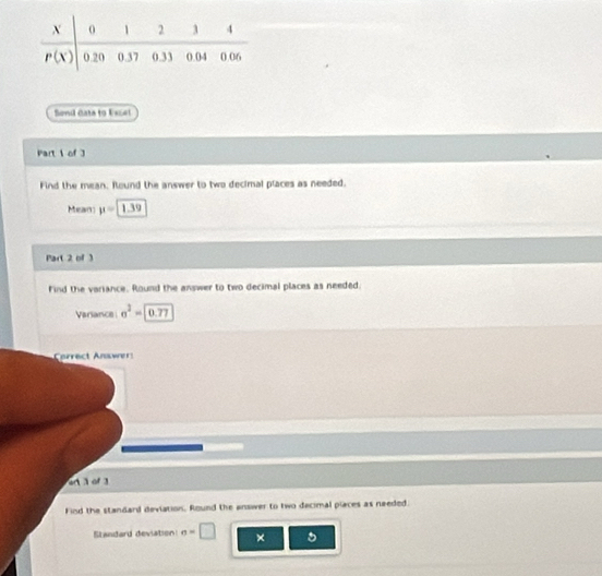Senil Gata to Escet
Part 1 of 3
Find the mean. Round the answer to two decimal places as needed.
Mean mu =1.39
Part 2 of 3
Find the variance. Round the answer to two decimal places as needed.
Variance sigma^2=0.77
Correct Answer:
n  o 
Find the standard deviation, Round the answer to two decimal places as needed.
Standard deviation sigma =□ × 。
