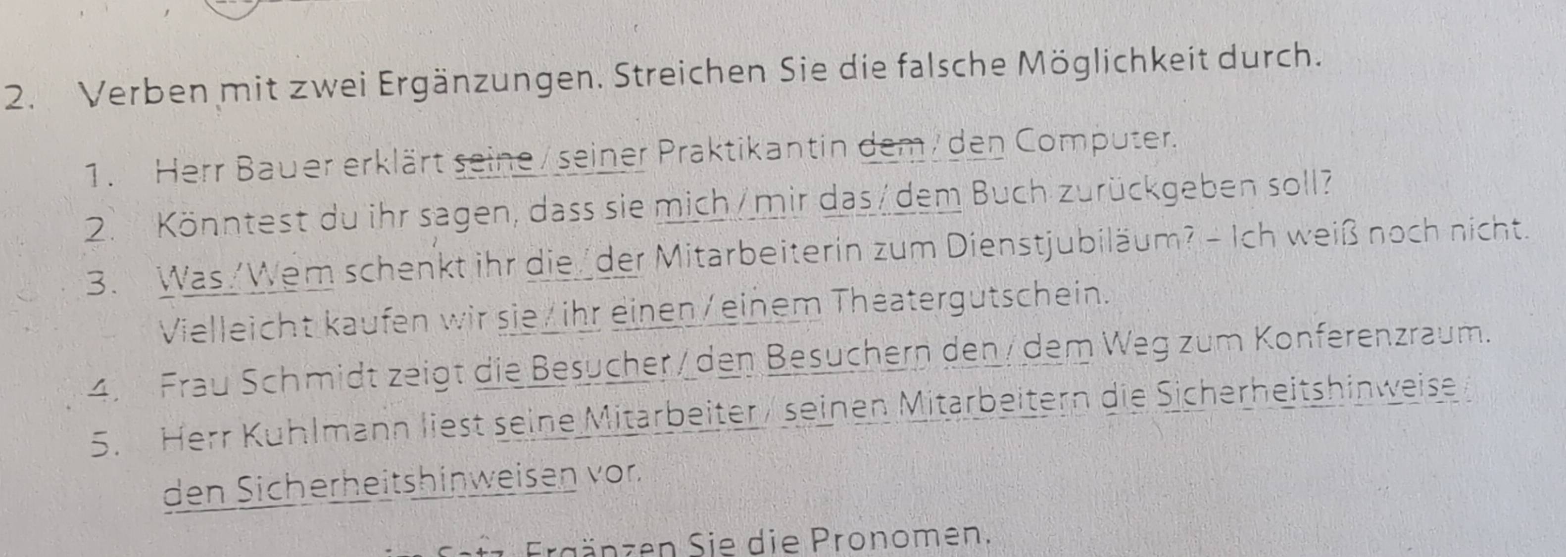 Verben mit zwei Ergänzungen. Streichen Sie die falsche Möglichkeit durch. 
1. Herr Bauer erklärt seine / seiner Praktikantin dem/ den Computer. 
2. Könntest du ihr sagen, dass sie mich/mir das/dem Buch zurückgeben soll? 
3. Was /Wem schenkt ihr die/der Mitarbeiterin zum Dienstjubiläum? - Ich weiß noch nicht. 
Vielleicht kaufen wir sie/ ihr einen/einem Theatergutschein. 
4. Frau Schmidt zeigt die Besucher / den Besuchern den / dem Weg zum Konferenzraum. 
5. Herr Kuhlmann liest seine Mitärbeiter / seinen Mitarbeitern die Sicherheitshinweise 
den Sicherheitshinweisen vor. 
Ergänzen Sie die Pronomen.