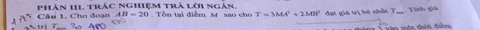 phâN III. trÁC NGHIệM tRả lời ngán. 
Câu 1. Cho đoạn AB=20. Tồn tại điểm M sao cho T=3MA^2+2MB^2 đạt giá trị bé nhất T. Tính giá 
1 vào một thời điểm