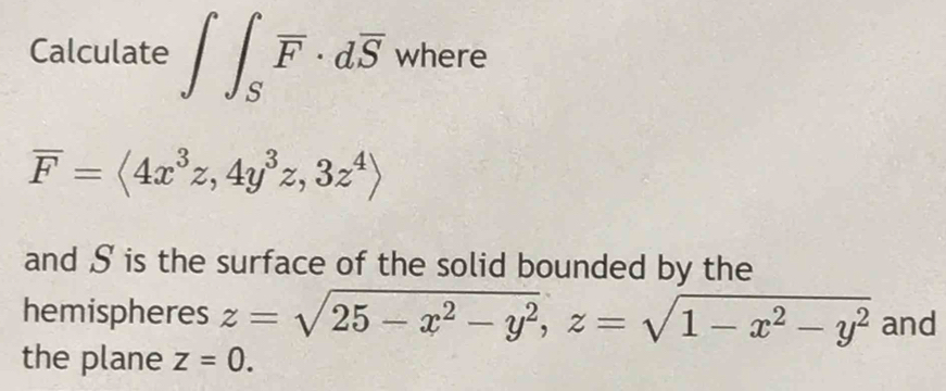 Calculate ∈t ∈t _Soverline F· doverline S where
overline F=langle 4x^3z,4y^3z,3z^4rangle
and S is the surface of the solid bounded by the 
hemispheres z=sqrt(25-x^2-y^2), z=sqrt(1-x^2-y^2) and 
the plane z=0.