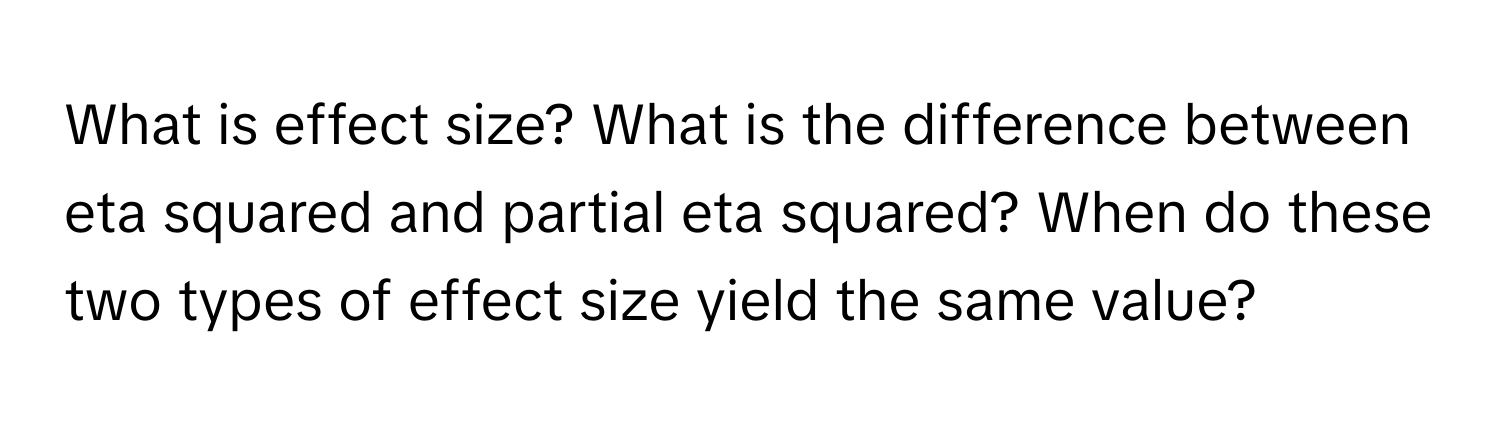 What is effect size? What is the difference between eta squared and partial eta squared? When do these two types of effect size yield the same value?