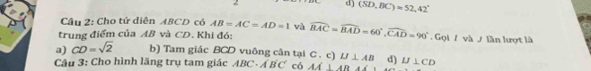 d) (SD,BC)approx 52,42°
Câu 2: Cho tứ diễn ABCD có AB=AC=AD=1 và
trung điểm của AB và CD. Khi đó: widehat BAC=widehat BAD=60°, widehat CAD=90°. Gọi / và / lần lượt là
a) CD=sqrt(2) b) Tam giác BCD vuông cân tại C. c) IJ⊥ AB d)
Câu 3: Cho hình lãng trụ tam giác ABC· A'B'C' có AA⊥ ABA IJ⊥ CD