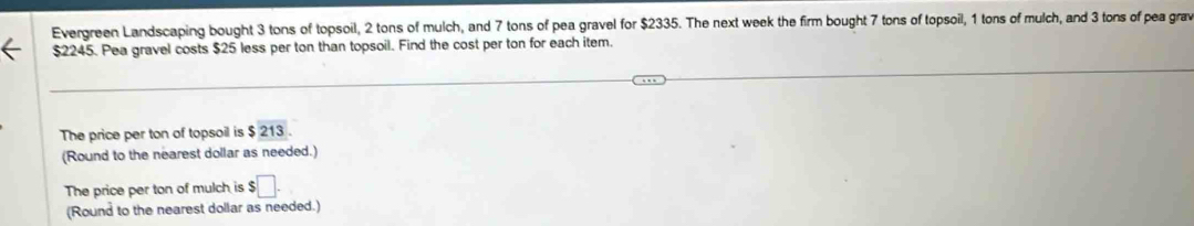 Evergreen Landscaping bought 3 tons of topsoil, 2 tons of mulch, and 7 tons of pea gravel for $2335. The next week the firm bought 7 tons of topsoil, 1 tons of mulch, and 3 tons of pea grav
$2245. Pea gravel costs $25 less per ton than topsoil. Find the cost per ton for each item. 
The price per ton of topsoil is $ 213. 
(Round to the nearest dollar as needed.) 
The price per ton of mulch is $ $□. 
(Round to the nearest dollar as needed.)