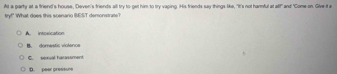 At a party at a friend’s house, Deven’s friends all try to get him to try vaping. His friends say things like, “It’s not harmful at all!” and “Come on. Give it a
try!" What does this scenario BEST demonstrate?
A. intoxication
B. domestic violence
C. sexual harassment
D. peer pressure