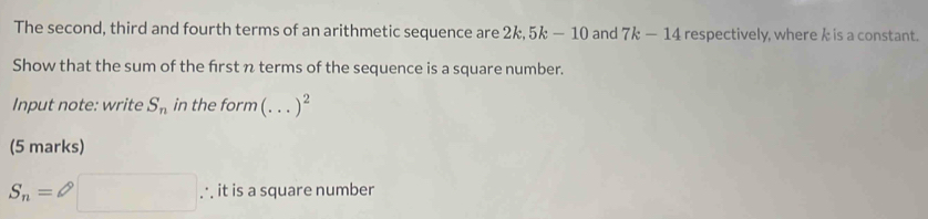 The second, third and fourth terms of an arithmetic sequence are 2k. 5k-10 and 7k-14 respectively, where k is a constant. 
Show that the sum of the frst n terms of the sequence is a square number. 
Input note: write S_n in the form (...)^2
(5 marks)
S_n=□ ∴ it is a square number