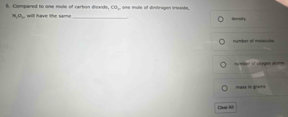 Compared to one mole of carbon dioxide, CO_2 , one mole of dinitrogen trioxide,
N_2O_3 will have the same _density
、
number of molecules
number of oxygen atoms
mass in grams
Clear All