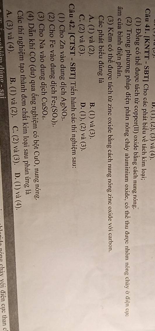 (1), (2), (3) và (4).
Câu 41. [KNTT - SBT] Cho các phát biểu về tách kim loại;
(1) Đồng có thể được tách từ copper(II) oxide bằng cách nung nóng.
(2) Trong phương pháp điện phân nóng chảy aluminium oxide, có thể thu được nhôm nóng chảy ở điện cực
âm của bình điện phân.
(3) Kẽm có thể được tách từ zinc oxide bằng cách nung nóng zinc oxide với carbon.
Các phát biểu đúng là
A. (1) và (2). B. (1) và (3).
C. (2) và (3). D. (1), (2) và (3).
Câu 42. [CTST - SBT] Tiến hành các thí nghiệm sau:
(1) Cho Zn vào dung dịch AgNO_3. 
(2) Cho Fe vào dung dịch Fe_2(SO_4)_3. 
(3) Cho Na vào dung dịch CuSO_4. 
(4) Dẫn khí CO (dư) qua ống nghiệm có bột CuO, nung nóng.
Các thí nghiệm tạo thành đơn chất kim loại sau phản ứng là
A. (3) và (4). B. (1) và (2). C. (2) và (3). D. (1) và (4).
a n óng chảy với điện cực than c