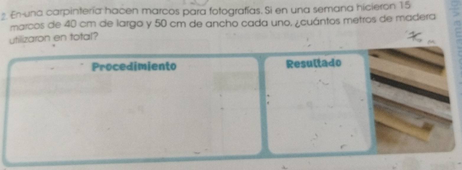 En-una carpintería hacen marcos para fotografías. Si en una semana hicieron 15
marcos de 40 cm de largo y 50 cm de ancho cada uno, ¿cuántos metros de madera 
utilizaron en total? 
Procedimiento Resultado