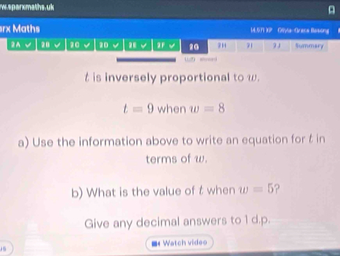 sparxmaths.uk 
rx Maths 14.571 X Olyla-Grase Basong . 
2A 28 20 20 2F v 20 2H 71 91 Summary 
wn ao wad
t is inversely proportional to w.
t=9 when w=8
a) Use the information above to write an equation for t in 
terms of w. 
b) What is the value of t when w=5
Give any decimal answers to 1 d. p. 
Watch video 
15