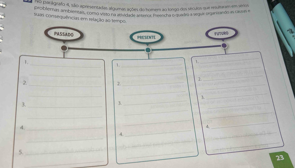 No parágrafo 4, são apresentadas algumas ações do homem ao longo dos séculos que resultaram em sérios 
problemas ambientais, como visto na atividade anterior. Preencha o quadro a seguir organizando as causas e 
suas consequências em relação ao tempo. 
_ 
_ 
_ 
1. 
1. 
1._ 
_ 
_ 
2. 
2._ 
_ 
2. 
_ 
_ 
_ 
_ 
3. 
_ 
3._ 
3. 
_ 
_ 
_ 
_ 
_ 
4._ 
_ 
4. 
_ 
_ 
4. 
_ 
_ 
_ 
_ 
5. 
_ 
_ 
_ 
23