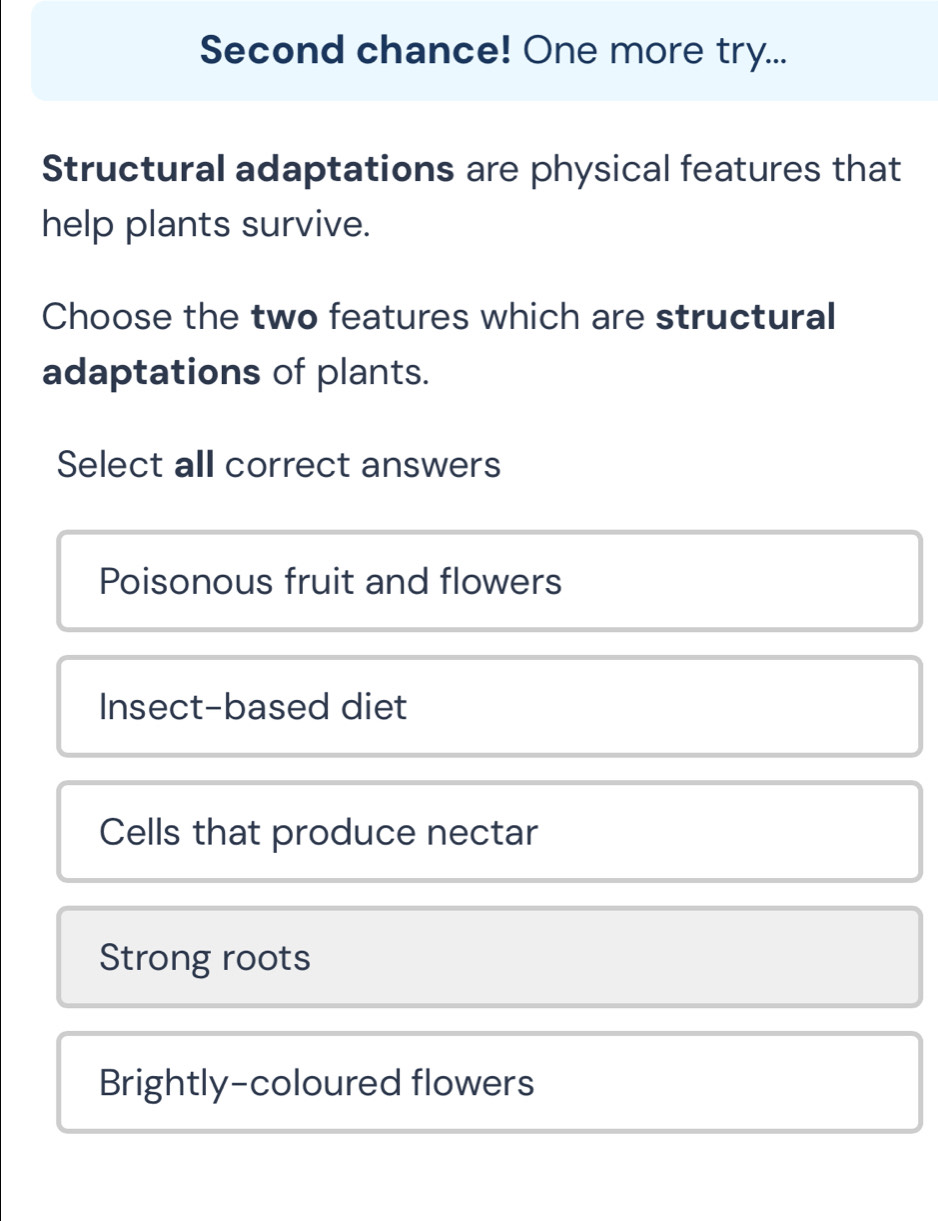 Second chance! One more try...
Structural adaptations are physical features that
help plants survive.
Choose the two features which are structural
adaptations of plants.
Select all correct answers
Poisonous fruit and flowers
Insect-based diet
Cells that produce nectar
Strong roots
Brightly-coloured flowers