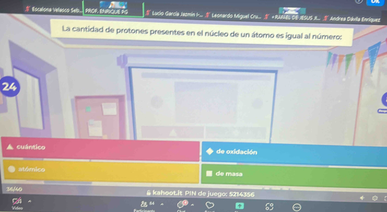 Escalona Velasco Seb. PROF. ENRIQUE PG a * Lucio García Jazmín I... Leonardo Miguel Cru... *RAFAEL DE JESUS X.. Andrea Dávila Enríquez
La cantidad de protones presentes en el núcleo de un átomo es igual al número:
24
cuántico de oxidación
atómico de masa
36/40 & kahoot.it PIN de juego: 5214356