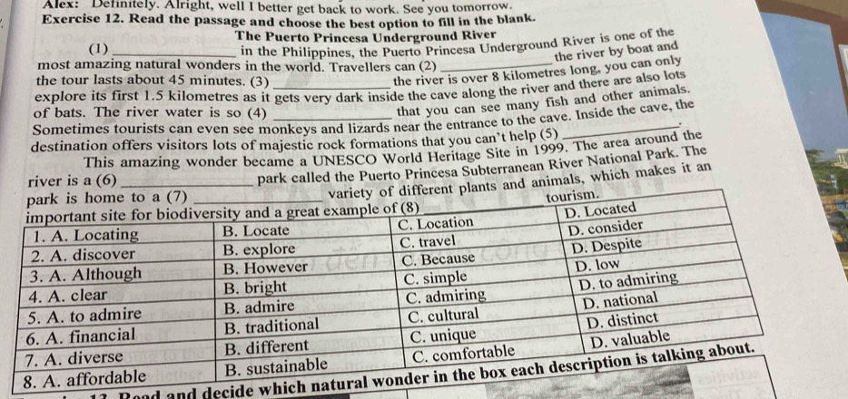 Alex: Definitely. Alright, well I better get back to work. See you tomorrow. 
Exercise 12. Read the passage and choose the best option to fill in the blank. 
The Puerto Princesa Underground River 
(1) _in the Philippines, the Puerto Princesa Underground River is one of the 
the river by boat and 
most amazing natural wonders in the world. Travellers can (2) 
the tour lasts about 45 minutes. (3) 
the river is over 8 kilometres long, you can only 
explore its first 1.5 kilometres as it gets very dark inside the cave along the river and there are also lots 
of bats. The river water is so (4) 
that you can see many fish and other animals. 
Sometimes tourists can even see monkeys and lizards near the entrance to the cave. Inside the cave, the 
. 
destination offers visitors lots of majestic rock formations that you can’t help (5) 
This amazing wonder became a UNESCO World Heritage Site in 1999. The area around the 
park called the Puerto Princesa Subterranean River National Park. The 
river is a (6) 
ts and animals, which makes it an 
Rood and decide whic