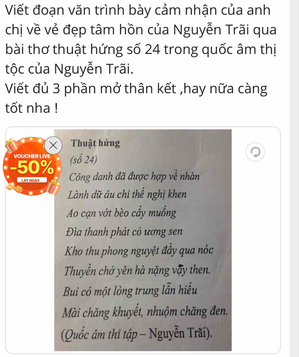 Viết đoạn văn trình bày cảm nhận của anh 
chị về vẻ đẹp tâm hồn của Nguyễn Trãi qua 
bài thơ thuật hứng số 24 trong quốc âm thị 
tộc của Nguyễn Trãi. 
Viết đủ 3 phần mở thân kết ,hay nữa càng 
tốt nha ! 
X Thuật hứng 
VOUCHER LIVE (số 24) 
- 50%
Lấy ngay Công danh đã được hợp về nhàn 
Lành dữ âu chi thế nghị khen 
Ao cạn vớt bèo cấy muống 
Đìa thanh phát cỏ ương sen 
Kho thu phong nguyệt đầy qua nóc 
Thuyền chở yên hà nặng vậy then. 
Bui có một lòng trung lẫn hiếu 
Mài chăng khuyết, nhuộm chăng đen. 
(Quốc âm thi tập - Nguyễn Trãi).