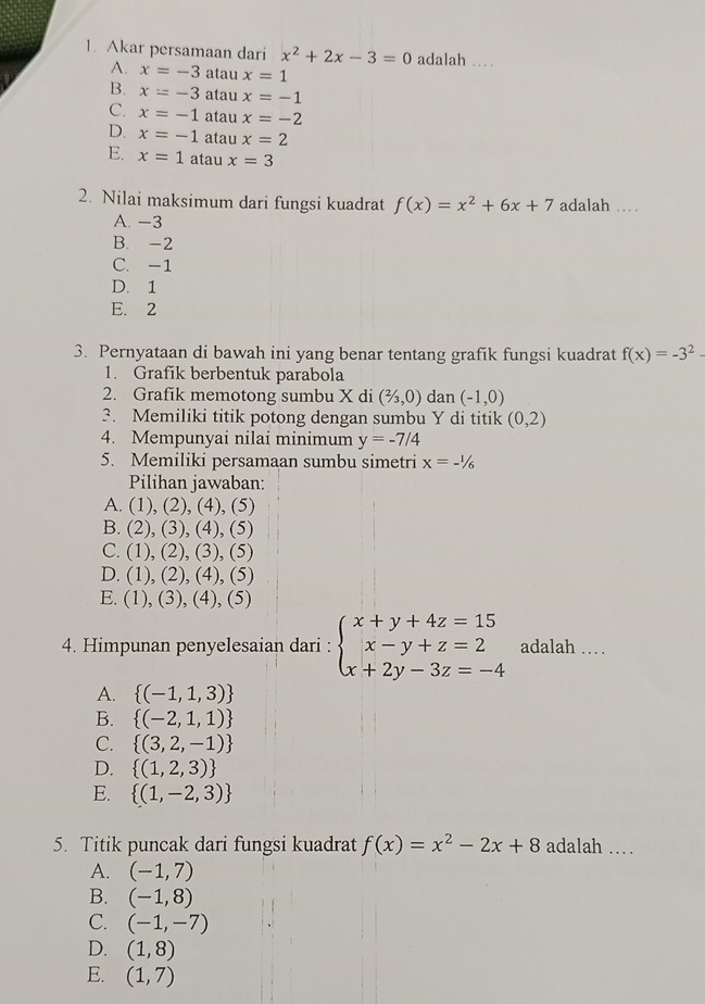 Akar persamaan dari x^2+2x-3=0 adalah …
A. x=-3 atau x=1
B. x=-3 atau x=-1
C. x=-1 atau x=-2
D. x=-1 atau x=2
E. x=1 atau x=3
2. Nilai maksimum dari fungsi kuadrat f(x)=x^2+6x+7 adalah …
A. -3
B. -2
C. -1
D. 1
E. 2
3. Pernyataan di bawah ini yang benar tentang grafik fungsi kuadrat f(x)=-3^2-
1. Grafik berbentuk parabola
2. Grafik memotong sumbu X di (2/3,0) dan (-1,0)
3. Memiliki titik potong dengan sumbu Y di titik (0,2)
4. Mempunyai nilai minimum y=-7/4
5. Memiliki persamaan sumbu simetri x=-1/_6
Pilihan jawaban:
A. (1),(2),(4),(5)
B. (2),(3),(4),(5)
C. (1),(2),(3),(5)
D. (1),(2),(4),(5)
E. (1),(3),(4),(5)
4. Himpunan penyelesaian dari : beginarrayl x+y+4z=15 x-y+z=2 x+2y-3z=-4endarray. adalah …
A.  (-1,1,3)
B.  (-2,1,1)
C.  (3,2,-1)
D.  (1,2,3)
E.  (1,-2,3)
5. Titik puncak dari fungsi kuadrat f(x)=x^2-2x+8 adalah .
A. (-1,7)
B. (-1,8)
C. (-1,-7)
D. (1,8)
E. (1,7)