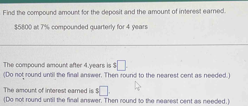 Find the compound amount for the deposit and the amount of interest earned.
$5800 at 7% compounded quarterly for 4 years
The compound amount after 4 years is $□. 
(Do not round until the final answer. Then round to the nearest cent as needed.) 
The amount of interest earned is $□. 
(Do not round until the final answer. Then round to the nearest cent as needed.)