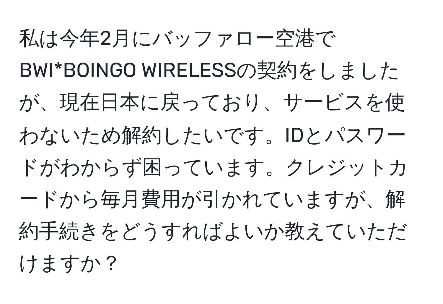 私は今年2月にバッファロー空港でBWI*BOINGO WIRELESSの契約をしましたが、現在日本に戻っており、サービスを使わないため解約したいです。IDとパスワードがわからず困っています。クレジットカードから毎月費用が引かれていますが、解約手続きをどうすればよいか教えていただけますか？