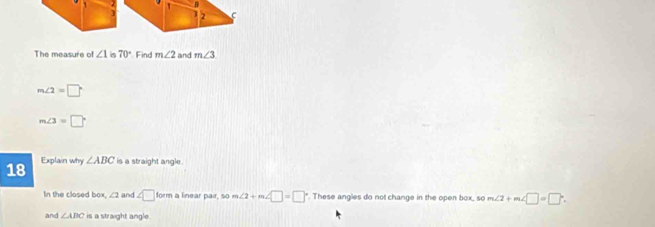 1 2 B
3 3 2 C
The measure of ∠ 1 is 70° Find m∠ 2 and m∠ 3
m∠ 2=□°
m∠ 3=□°
18 
Explain why ∠ ABC is a straight angle. 
In the closed box, ∠ 2 and ∠ □ form a linear pair, so m∠ 2+m∠ □ =□ ". These angles do not change in the open box, so m∠ 2+m∠ □ =□°. 
and ∠ ABC is a straight angle.