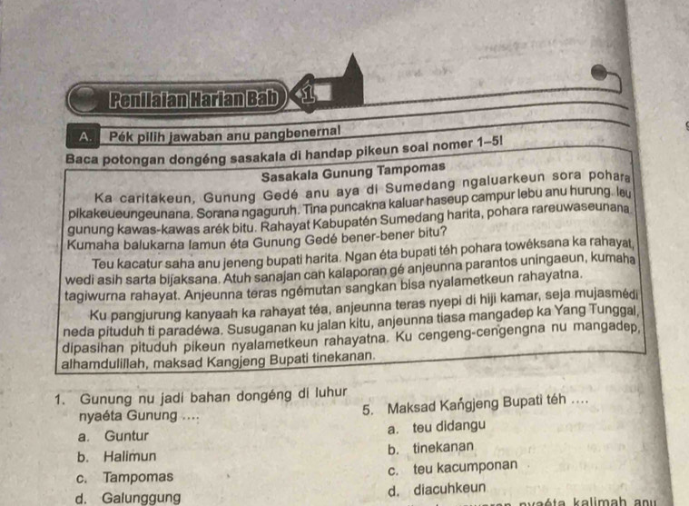 Penilaian Harian Bab ) 1
A. Pék pilih jawaban anu pangbenernal
Baca potongan dongéng sasakala di handap pikeun soal nomer 1-5!
Sasakala Gunung Tampomas
Ka caritakeun, Gunung Gedé anu aya di Sumedang ngaluarkeun sora pohara
pikakeueungeunana. Sorana ngaguruh. Tina puncakna kaluar haseup campur lebu anu hurung. leu
gunung kawas-kawas arék bitu. Rahayat Kabupatén Sumedang harita, pohara rareuwaseunana
Kumaha balukarna lamun éta Gunung Gedé bener-bener bitu?
Teu kacatur saha anu jeneng bupati harita. Ngan éta bupati téh pohara towéksana ka rahayat,
wedi asih sarta bijaksana. Atuh sanajan can kalaporan gé anjeunna parantos uningaeun, kumaha
tagiwurna rahayat. Anjeunna teras ngémutan sangkan bisa nyalametkeun rahayatna.
Ku pangjurung kanyaah ka rahayat téa, anjeunna teras nyepi di hiji kamar, seja mujasmėdi
neda pituduh ti paradéwa. Susuganan ku jalan kitu, anjeunna tiasa mangadep ka Yang Tunggal,
dipasihan pituduh pikeun nyalametkeun rahayatna. Ku cengeng-cengengna nu mangadep,
alhamdulillah, maksad Kangjeng Bupati tinekanan.
1. Gunung nu jadi bahan dongéng di luhur
nyaéta Gunung .... 5. Maksad Kangjeng Bupati téh ....
a. Guntur a. teu didangu
b. Halimun b. tinekanan
c. Tampomas c. teu kacumponan
d. Galunggung d. diacuhkeun
k ta k alimah a n