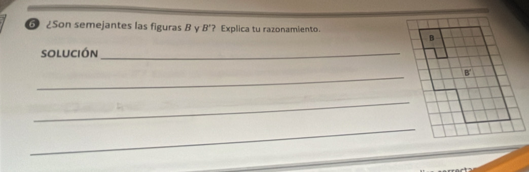 Son semejantes las figuras B y B' ? Explica tu razonamiento. 
B 
solución_ 
_
B'
_ 
_