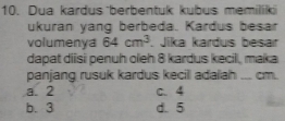 Dua kardus berbentuk kubus memilik
ukuran yang berbeda. Kardus besar
volumenya 64cm^3. Jika kardus besar
dapat diisi penuh oleh 8 kardus kecil, maka
panjang rusuk kardus kecill adalah ... cm.
a. 2 c. 4
b. 3 d. 5