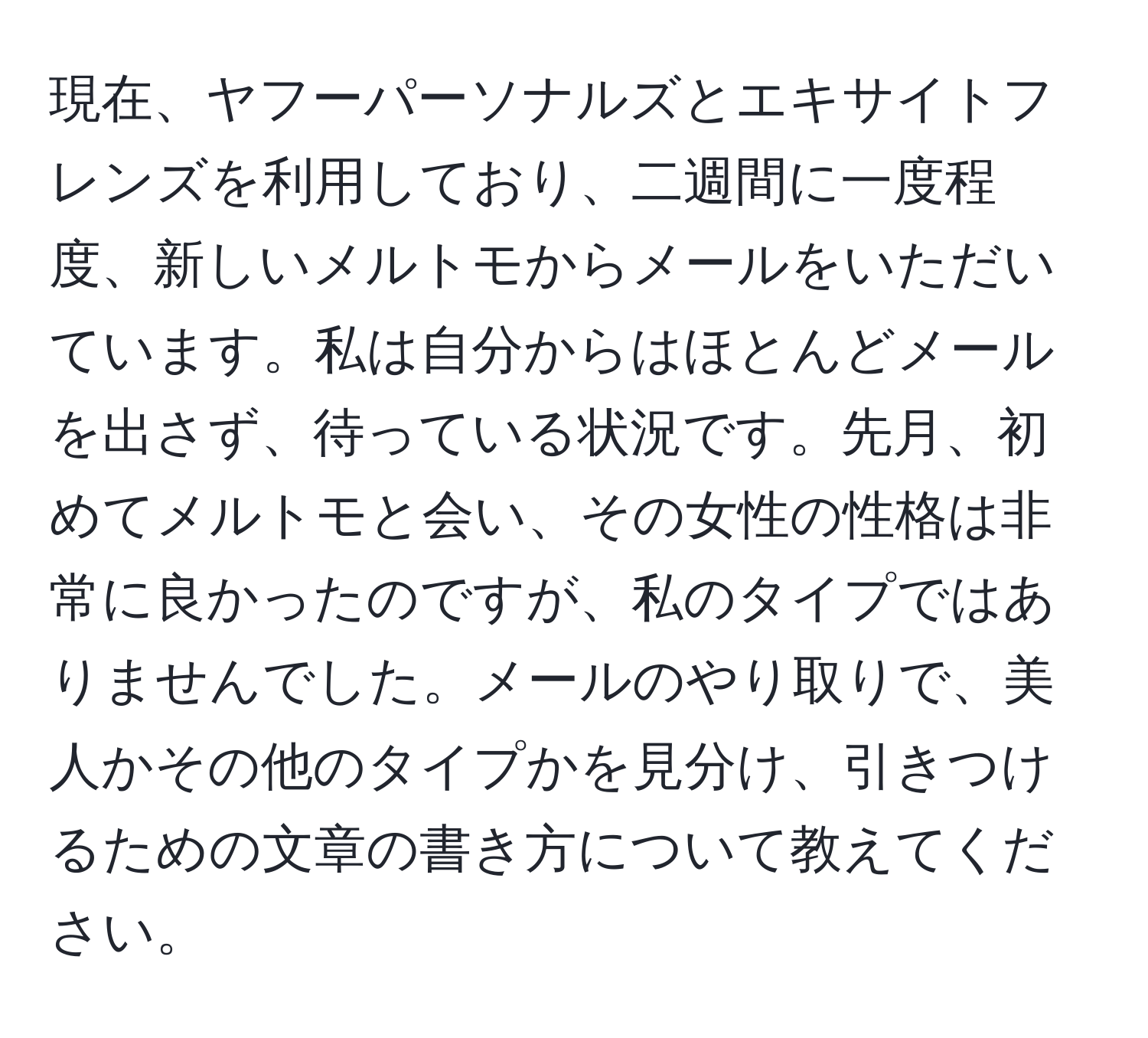 現在、ヤフーパーソナルズとエキサイトフレンズを利用しており、二週間に一度程度、新しいメルトモからメールをいただいています。私は自分からはほとんどメールを出さず、待っている状況です。先月、初めてメルトモと会い、その女性の性格は非常に良かったのですが、私のタイプではありませんでした。メールのやり取りで、美人かその他のタイプかを見分け、引きつけるための文章の書き方について教えてください。