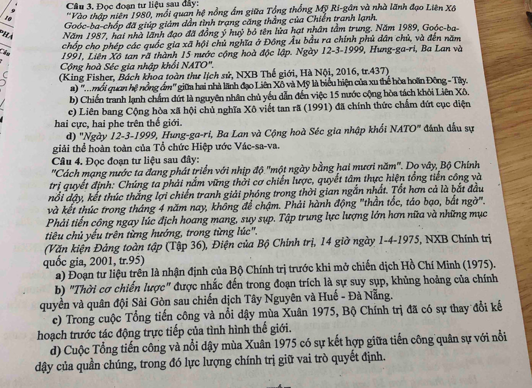 Đọc đoạn tư liệu șau đây:
9
10  ''Vào thập niên 1980, mối quan hệ nồng ấm giữa Tổng thống Mỹ Ri-gân và nhà lãnh đạo Liên Xô
Goóc-ba-chốp đã giúp giảm dần tình trạng căng thắng của Chiến tranh lạnh.
PhA Năm 1987, hai nhà lãnh đạo đã đồng ý huỷ bỏ tên lửa hạt nhân tầm trung. Năm 1989, Goóc-ba-
chốp cho phép các quốc gia xã hội chủ nghĩa ở Đông Âu bầu ra chính phủ dân chủ, và đến năm
Câu 1991, Liên Xô tan rã thành 15 nước cộng hoà độc lập. Ngày 12-3-1999, Hung-ga-ri, Ba Lan và
Cộng hoà Séc gia nhập khối NATO".
(King Fisher, Bách khoa toàn thư lịch sử, NXB Thế giới, Hà Nội, 2016, tr.437)
a) '.mỗi quan hệ nồng ẩm" giữa hai nhà lãnh đạo Liên Xô và Mỹ là biểu hiện của xu thế hòa hoãn Đông - Tây.
b) Chiến tranh lạnh chấm dứt là nguyên nhân chủ yếu dẫn đến việc 15 nước cộng hòa tách khỏi Liên Xô.
c) Liên bang Cộng hòa xã hội chủ nghĩa Xô viết tan rã (1991) đã chính thức chấm dứt cục diện
hai cực, hai phe trên thế giới.
d) "Ngày 12-3-1999, Hung-ga-ri, Ba Lan và Cộng hoà Séc gia nhập khối NATO" đánh dấu sự
giải thể hoàn toàn của Tổ chức Hiệp ước Vác-sa-va.
Câu 4. Đọc đoạn tư liệu sau đây:
"Cách mạng nước ta đang phát triển với nhịp độ "một ngày bằng hai mươi năm". Dọ vây, Bộ Chính
trị quyết định: Chúng ta phải nắm vững thời cơ chiến lược, quyết tâm thực hiện tổng tiến công và
nổi dậy, kết thúc thắng lợi chiến tranh giải phóng trong thời gian ngắn nhất. Tốt hơn cả là bắt đầu
và kết thúc trong tháng 4 năm nay, không để chậm. Phải hành động "thần tốc, táo bạo, bất ngờ".
Phải tiến công ngay lúc địch hoang mang, suy sụp. Tập trung lực lượng lớn hơn nữa và những mục
tiêu chủ yếu trên từng hướng, trong từng lúc".
(Văn kiện Đảng toàn tập (Tập 36), Điện của Bộ Chính trị, 14 giờ ngày 1-4-1975, NXB Chính trị
quốc gia, 2001, tr.95)
a) Đoạn tư liệu trên là nhận định của Bộ Chính trị trước khi mở chiến dịch Hồ Chí Minh (1975).
b) "Thời cơ chiến lược" được nhắc đến trong đoạn trích là sự suy sụp, khủng hoảng của chính
quyền và quân đội Sài Gòn sau chiến dịch Tây Nguyên và Huế - Đà Nẵng.
c) Trong cuộc Tổng tiến công và nổi dậy mùa Xuân 1975, Bộ Chính trị đã có sự thay đổi kế
hoạch trước tác động trực tiếp của tình hình thế giới.
d) Cuộc Tổng tiến công và nổi dậy mùa Xuân 1975 có sự kết hợp giữa tiến công quân sự với nổi
dậy của quần chúng, trong đó lực lượng chính trị giữ vai trò quyết định.