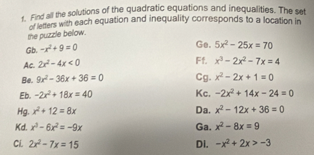 Find all the solutions of the quadratic equations and inequalities. The set 
of letters with each equation and inequality corresponds to a location in 
the puzzle below. 
Gb. -x^2+9=0
Ge. 5x^2-25x=70
Ac. 2x^2-4x<0</tex> 
Ff. x^3-2x^2-7x=4
Be. 9x^2-36x+36=0 Cg. x^2-2x+1=0
Eb. -2x^2+18x=40 Kc. -2x^2+14x-24=0
Hg. x^2+12=8x Da. x^2-12x+36=0
Kd. x^3-6x^2=-9x Ga. x^2-8x=9
Ci. 2x^2-7x=15 Di. -x^2+2x>-3