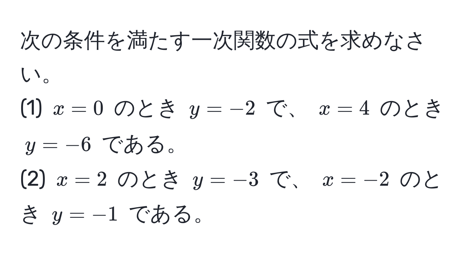 次の条件を満たす一次関数の式を求めなさい。  
(1) (x=0) のとき (y=-2) で、 (x=4) のとき (y=-6) である。  
(2) (x=2) のとき (y=-3) で、 (x=-2) のとき (y=-1) である。